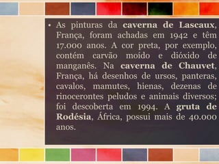 • As pinturas da caverna de Lascaux,
França, foram achadas em 1942 e têm
17.000 anos. A cor preta, por exemplo,
contém carvão moído e dióxido de
manganês. Na caverna de Chauvet,
França, há desenhos de ursos, panteras,
cavalos, mamutes, hienas, dezenas de
rinocerontes peludos e animais diversos;
foi descoberta em 1994. A gruta de
Rodésia, África, possui mais de 40.000
anos.
 