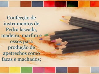 Confecção de
instrumentos de
Pedra lascada,
madeira, marfim e
ossos para
produção de
apetrechos como
facas e machados;
 