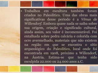 • Trabalhos em escultura também foram
criados no Paleolítico. Uma das obras mais
significativas desse período é a Vênus de
Willendorf. Embora quase nada se saiba sobre
sua origem, criação e significado cultural,
ainda assim, seu valor é incomensurável. Foi
entalhada sobre pedra calcária e colorida com
ocre avermelhado, materiais que não existem
na região em que se encontra o sítio
arqueológico do Paleolítico, local onde foi
encontrada em 1908, próximo a Willendorf,
na Áustria. Estima-se que tenha sido
esculpida 22.000 ou 24.000 anos a.C.
 
