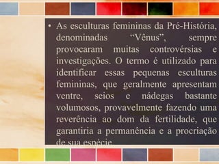 • As esculturas femininas da Pré-História,
denominadas “Vênus”, sempre
provocaram muitas controvérsias e
investigações. O termo é utilizado para
identificar essas pequenas esculturas
femininas, que geralmente apresentam
ventre, seios e nádegas bastante
volumosos, provavelmente fazendo uma
reverência ao dom da fertilidade, que
garantiria a permanência e a procriação
de sua espécie.
 