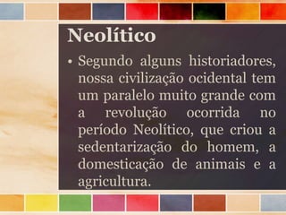 Neolítico
• Segundo alguns historiadores,
nossa civilização ocidental tem
um paralelo muito grande com
a revolução ocorrida no
período Neolítico, que criou a
sedentarização do homem, a
domesticação de animais e a
agricultura.
 