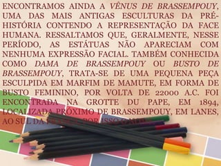 ENCONTRAMOS AINDA A VÊNUS DE BRASSEMPOUY,
UMA DAS MAIS ANTIGAS ESCULTURAS DA PRÉ-
HISTÓRIA CONTENDO A REPRESENTAÇÃO DA FACE
HUMANA. RESSALTAMOS QUE, GERALMENTE, NESSE
PERÍODO, AS ESTÁTUAS NÃO APARECIAM COM
NENHUMA EXPRESSÃO FACIAL. TAMBÉM CONHECIDA
COMO DAMA DE BRASSEMPOUY OU BUSTO DE
BRASSEMPOUY, TRATA-SE DE UMA PEQUENA PEÇA
ESCULPIDA EM MARFIM DE MAMUTE, EM FORMA DE
BUSTO FEMININO, POR VOLTA DE 22000 A.C. FOI
ENCONTRADA NA GROTTE DU PAPE, EM 1894,
LOCALIZADA PRÓXIMO DE BRASSEMPOUY, EM LANES,
AO SUL DA FRANÇA, POR ISSO O NOME.
 