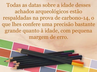 Todas as datas sobre a idade desses
achados arqueológicos estão
respaldadas na prova de carbono-14, o
que lhes confere uma precisão bastante
grande quanto à idade, com pequena
margem de erro.
 
