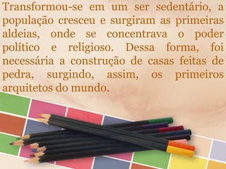 Transformou-se em um ser sedentário, a
população cresceu e surgiram as primeiras
aldeias, onde se concentrava o poder
político e religioso. Dessa forma, foi
necessária a construção de casas feitas de
pedra, surgindo, assim, os primeiros
arquitetos do mundo.
 
