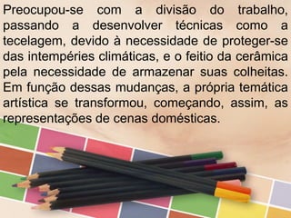 Preocupou-se com a divisão do trabalho,
passando a desenvolver técnicas como a
tecelagem, devido à necessidade de proteger-se
das intempéries climáticas, e o feitio da cerâmica
pela necessidade de armazenar suas colheitas.
Em função dessas mudanças, a própria temática
artística se transformou, começando, assim, as
representações de cenas domésticas.
 