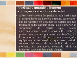Você sabe quando o homem
começou a criar obras de arte?
• A Pré-História é um dos períodos mais instigantes
e encantadores da história humana. Entretanto,
não há registros em documentos escritos que nos
forneçam dados daquela época, pois é anterior ao
surgimento da escrita (que ocorre
aproximadamente 4.000 anos a.C.). Sabe-se
porém, com base nas pesquisas de antropólogos e
historiadores que utilizam os mais avançados
equipamentos tecnológicos, que esse período
começou há cerca de um milhão de anos,
momento em que nossos ancestrais primitivos
iniciavam sua caminhada pelo planeta.
 