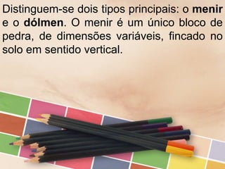 Distinguem-se dois tipos principais: o menir
e o dólmen. O menir é um único bloco de
pedra, de dimensões variáveis, fincado no
solo em sentido vertical.
 