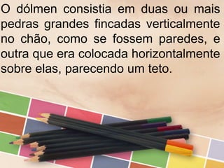 O dólmen consistia em duas ou mais
pedras grandes fincadas verticalmente
no chão, como se fossem paredes, e
outra que era colocada horizontalmente
sobre elas, parecendo um teto.
 