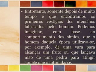 • Entretanto, somente depois de muito
tempo é que encontramos os
primeiros vestígios dos utensílios
fabricados pelo homem. Podemos
imaginar, com base no
comportamento dos símios, que o
homem daquela época utilizava-se,
por exemplo, de uma vara para
alcançar um fruto ou que lançava
mão de uma pedra para atingir
aquele que o intimidasse.
 