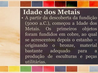 Idade dos Metais
• A partir da descoberta da fundição
(5000 a.C.), começou a Idade dos
Metais. Os primeiros objetos
foram fundidos em cobre, ao qual
se acrescentou depois o estanho –
originando o bronze, material
bastante adequado para a
produção de esculturas e peças
utilitárias.
 