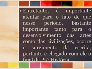 • Entretanto, é importante
atentar para o fato de que
nesse período, bastante
importante tanto para o
desenvolvimento das artes
como das civilizações, ocorre
o surgimento da escrita,
portanto é chegado com ele o
final da Pré-História.
 