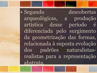 • Segundo descobertas
arqueológicas, a produção
artística desse período é
diferenciada pelo surgimento
da geometrização das formas,
relacionada à suposta evolução
dos padrões naturalistas-
realistas para a representação
abstrata.
 