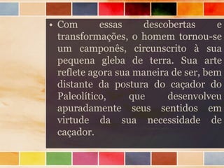 • Com essas descobertas e
transformações, o homem tornou-se
um camponês, circunscrito à sua
pequena gleba de terra. Sua arte
reflete agora sua maneira de ser, bem
distante da postura do caçador do
Paleolítico, que desenvolveu
apuradamente seus sentidos em
virtude da sua necessidade de
caçador.
 