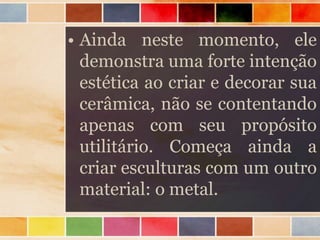 • Ainda neste momento, ele
demonstra uma forte intenção
estética ao criar e decorar sua
cerâmica, não se contentando
apenas com seu propósito
utilitário. Começa ainda a
criar esculturas com um outro
material: o metal.
 