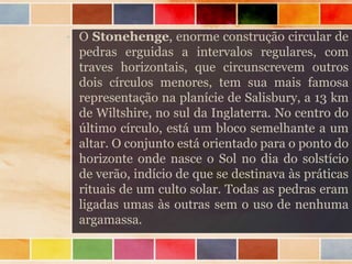 • O Stonehenge, enorme construção circular de
pedras erguidas a intervalos regulares, com
traves horizontais, que circunscrevem outros
dois círculos menores, tem sua mais famosa
representação na planície de Salisbury, a 13 km
de Wiltshire, no sul da Inglaterra. No centro do
último círculo, está um bloco semelhante a um
altar. O conjunto está orientado para o ponto do
horizonte onde nasce o Sol no dia do solstício
de verão, indício de que se destinava às práticas
rituais de um culto solar. Todas as pedras eram
ligadas umas às outras sem o uso de nenhuma
argamassa.
 