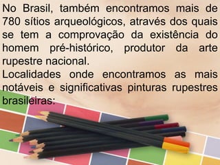 No Brasil, também encontramos mais de
780 sítios arqueológicos, através dos quais
se tem a comprovação da existência do
homem pré-histórico, produtor da arte
rupestre nacional.
Localidades onde encontramos as mais
notáveis e significativas pinturas rupestres
brasileiras:
 