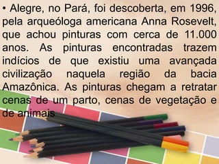 • Alegre, no Pará, foi descoberta, em 1996,
pela arqueóloga americana Anna Rosevelt,
que achou pinturas com cerca de 11.000
anos. As pinturas encontradas trazem
indícios de que existiu uma avançada
civilização naquela região da bacia
Amazônica. As pinturas chegam a retratar
cenas de um parto, cenas de vegetação e
de animais.
 