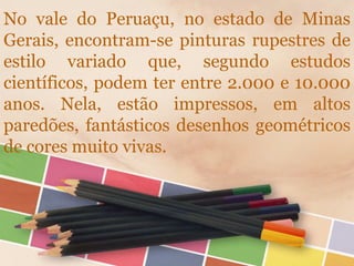 No vale do Peruaçu, no estado de Minas
Gerais, encontram-se pinturas rupestres de
estilo variado que, segundo estudos
científicos, podem ter entre 2.000 e 10.000
anos. Nela, estão impressos, em altos
paredões, fantásticos desenhos geométricos
de cores muito vivas.
 