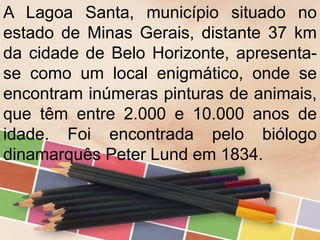 A Lagoa Santa, município situado no
estado de Minas Gerais, distante 37 km
da cidade de Belo Horizonte, apresenta-
se como um local enigmático, onde se
encontram inúmeras pinturas de animais,
que têm entre 2.000 e 10.000 anos de
idade. Foi encontrada pelo biólogo
dinamarquês Peter Lund em 1834.
 