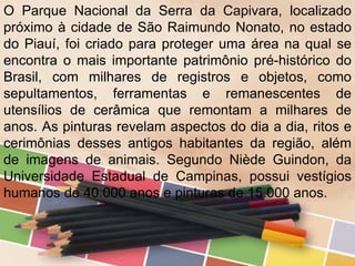 O Parque Nacional da Serra da Capivara, localizado
próximo à cidade de São Raimundo Nonato, no estado
do Piauí, foi criado para proteger uma área na qual se
encontra o mais importante patrimônio pré-histórico do
Brasil, com milhares de registros e objetos, como
sepultamentos, ferramentas e remanescentes de
utensílios de cerâmica que remontam a milhares de
anos. As pinturas revelam aspectos do dia a dia, ritos e
cerimônias desses antigos habitantes da região, além
de imagens de animais. Segundo Niède Guindon, da
Universidade Estadual de Campinas, possui vestígios
humanos de 40.000 anos e pinturas de 15.000 anos.
 