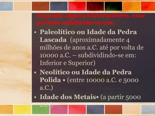 Segundo alguns historiadores, esse
período subdivide-se em:
• Paleolítico ou Idade da Pedra
Lascada (aproximadamente 4
milhões de anos a.C. até por volta de
10000 a.C. – subdividindo-se em:
Inferior e Superior)
• Neolítico ou Idade da Pedra
Polida • (entre 10000 a.C. e 5000
a.C.)
• Idade dos Metais• (a partir 5000
a.C.)
 