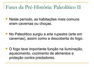 Fases da Pré-História: Paleolítico II

   Neste período, as habitações mais comuns
    eram cavernas ou choças.

   No Paleolítico surgiu a arte rupestre (arte em
    cavernas), assim como a descoberta do fogo.

   O fogo teve importante função na iluminação,
    aquecimento, cozimento de alimentos e
    proteção contra predadores.
 