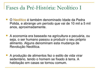Fases da Pré-História: Neolítico I
   O Neolítico é também denominado Idade da Pedra
    Polida, e abrange um período que vai de 10 mil a 5 mil
    anos, aproximadamente.

   A economia era baseada na agricultura e pecuária, ou
    seja, o ser humano passou a produzir o seu próprio
    alimento. Alguns denominam esta mudança de
    Revolução Neolítica.

   A produção de alimentos fez o estilo de vida virar
    sedentário, tendo o homem se fixado à terra. A
    habitação em casas se tornou comum.
 