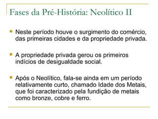 Fases da Pré-História: Neolítico II
   Neste período houve o surgimento do comércio,
    das primeiras cidades e da propriedade privada.

   A propriedade privada gerou os primeiros
    indícios de desigualdade social.

   Após o Neolítico, fala-se ainda em um período
    relativamente curto, chamado Idade dos Metais,
    que foi caracterizado pela fundição de metais
    como bronze, cobre e ferro.
 
