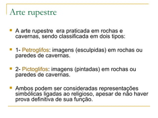 Arte rupestre
   A arte rupestre era praticada em rochas e
    cavernas, sendo classificada em dois tipos:

   1- Petroglifos: imagens (esculpidas) em rochas ou
    paredes de cavernas.

   2- Pictoglifos: imagens (pintadas) em rochas ou
    paredes de cavernas.

   Ambos podem ser consideradas representações
    simbólicas ligadas ao religioso, apesar de não haver
    prova definitiva de sua função.
 