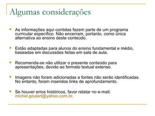 Algumas considerações
   As informações aqui contidas fazem parte de um programa
    curricular específico. Não encerram, portanto, como única
    alternativa ao ensino deste conteúdo.

   Estão adaptadas para alunos do ensino fundamental e médio,
    baseadas em discussões feitas em sala de aula.

   Recomenda-se não utilizar o presente conteúdo para
    apresentações, devido ao formato textual extenso.

   Imagens não foram adicionadas e fontes não serão identificadas.
    No entanto, foram inseridos links de aprofundamento.

   Se houver erros históricos, favor relatar no e-mail:
    michel.goulart@yahoo.com.br.
 