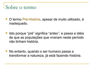 Sobre o termo
   O termo Pré-História, apesar de muito utilizado, é
    inadequado.

   Isto porque “pré” significa “antes”, e passa a idéia
    de que as populações que viveram neste período
    não tinham história.

   No entanto, quando o ser humano passa a
    transformar a natureza, já está fazendo história.
 