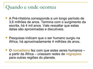 Quando e onde ocorreu
   A Pré-História corresponde a um longo período de
    3,6 milhões de anos. Termina com o surgimento da
    escrita, há 4 mil anos. Vale ressaltar que estas
    datas são aproximadas e discutíveis.

   Pesquisas indicam que o ser humano surgiu na
    África, há aproximadamente 4 milhões de anos.

   O nomadismo fez com que estes seres humanos –
    a partir da África – criassem redes de migrações
    para outras regiões do planeta.
 