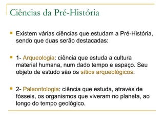 Ciências da Pré-História
   Existem várias ciências que estudam a Pré-História,
    sendo que duas serão destacadas:

   1- Arqueologia: ciência que estuda a cultura
    material humana, num dado tempo e espaço. Seu
    objeto de estudo são os sítios arqueológicos.

   2- Paleontologia: ciência que estuda, através de
    fósseis, os organismos que viveram no planeta, ao
    longo do tempo geológico.
 