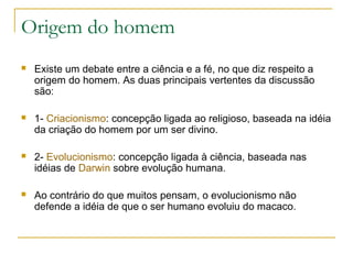 Origem do homem
   Existe um debate entre a ciência e a fé, no que diz respeito a
    origem do homem. As duas principais vertentes da discussão
    são:

   1- Criacionismo: concepção ligada ao religioso, baseada na idéia
    da criação do homem por um ser divino.

   2- Evolucionismo: concepção ligada à ciência, baseada nas
    idéias de Darwin sobre evolução humana.

   Ao contrário do que muitos pensam, o evolucionismo não
    defende a idéia de que o ser humano evoluiu do macaco.
 