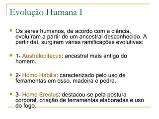 Evolução Humana I
   Os seres humanos, de acordo com a ciência,
    evoluíram a partir de um ancestral desconhecido. A
    partir daí, surgiram várias ramificações evolutivas:

   1- Australopitecus: ancestral mais antigo do
    homem.

   2- Homo Habilis: caracterizado pelo uso de
    ferramentas em osso, madeira e pedra.

   3- Homo Erectus: destacou-se pela postura
    corporal, criação de ferramentas elaboradas e uso
    do fogo.
 