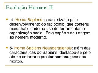 Evolução Humana II
   4- Homo Sapiens: caracterizado pelo
    desenvolvimento do raciocínio, que conferiu
    maior habilidade no uso de ferramentas e
    organização social. Esta espécie deu origem
    ao homem moderno.

   5- Homo Sapiens Neandertalensis: além das
    características do Sapiens, destacou-se pelo
    ato de enterrar e prestar homenagens aos
    mortos.
 