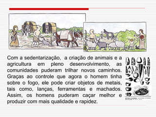 Com a sedentarização, a criação de animais e a
agricultura em pleno desenvolvimento, as
comunidades puderam trilhar novos caminhos.
Graças ao controle que agora o homem tinha
sobre o fogo, ele pode criar objetos de metais,
tais como, lanças, ferramentas e machados.
Assim, os homens puderam caçar melhor e
produzir com mais qualidade e rapidez.
 