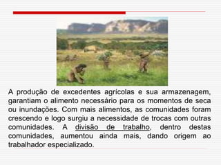 A produção de excedentes agrícolas e sua armazenagem,
garantiam o alimento necessário para os momentos de seca
ou inundações. Com mais alimentos, as comunidades foram
crescendo e logo surgiu a necessidade de trocas com outras
comunidades. A divisão de trabalho, dentro destas
comunidades, aumentou ainda mais, dando origem ao
trabalhador especializado.
 