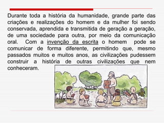 Durante toda a história da humanidade, grande parte das
criações e realizações do homem e da mulher foi sendo
conservada, aprendida e transmitida de geração a geração,
de uma sociedade para outra, por meio da comunicação
oral. Com a invenção da escrita o homem pode se
comunicar de forma diferente, permitindo que, mesmo
passados muitos e muitos anos, as civilizações pudessem
construir a história de outras civilizações que nem
conheceram.
 