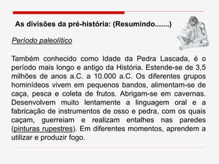 As divisões da pré-história: (Resumindo.......)
Também conhecido como Idade da Pedra Lascada, é o
período mais longo e antigo da História. Estende-se de 3,5
milhões de anos a.C. a 10.000 a.C. Os diferentes grupos
hominídeos vivem em pequenos bandos, alimentam-se de
caça, pesca e coleta de frutos. Abrigam-se em cavernas.
Desenvolvem muito lentamente a linguagem oral e a
fabricação de instrumentos de osso e pedra, com os quais
caçam, guerreiam e realizam entalhes nas paredes
(pinturas rupestres). Em diferentes momentos, aprendem a
utilizar e produzir fogo.
Período paleolítico
 