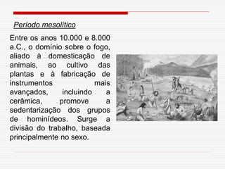 Entre os anos 10.000 e 8.000
a.C., o domínio sobre o fogo,
aliado à domesticação de
animais, ao cultivo das
plantas e à fabricação de
instrumentos mais
avançados, incluindo a
cerâmica, promove a
sedentarização dos grupos
de hominídeos. Surge a
divisão do trabalho, baseada
principalmente no sexo.
Período mesolítico
 