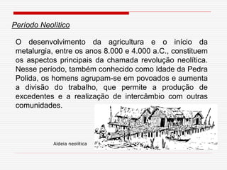 O desenvolvimento da agricultura e o início da
metalurgia, entre os anos 8.000 e 4.000 a.C., constituem
os aspectos principais da chamada revolução neolítica.
Nesse período, também conhecido como Idade da Pedra
Polida, os homens agrupam-se em povoados e aumenta
a divisão do trabalho, que permite a produção de
excedentes e a realização de intercâmbio com outras
comunidades.
Período Neolítico
Aldeia neolítica
 