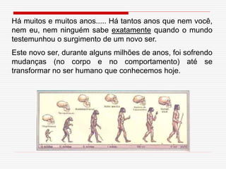 Há muitos e muitos anos..... Há tantos anos que nem você,
nem eu, nem ninguém sabe exatamente quando o mundo
testemunhou o surgimento de um novo ser.
Este novo ser, durante alguns milhões de anos, foi sofrendo
mudanças (no corpo e no comportamento) até se
transformar no ser humano que conhecemos hoje.
 