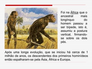 Foi na África que o
ancestral mais
longínquo do
homem passou a
ser bípede, isto é,
assumiu a postura
vertical, firmando-
se sobre os dois
pés.
Após uma longa evolução, que se iniciou há cerca de 1
milhão de anos, os descendentes dos primeiros hominídeos
então espalharam-se pela Ásia, África e Europa.
 