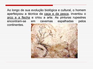 Ao longo de sua evolução biológica e cultural, o homem
aperfeiçoou a técnica da caça e da pesca, inventou o
arco e a flecha e criou a arte. As pinturas rupestres
encontram-se em cavernas espalhadas pelos
continentes.
 