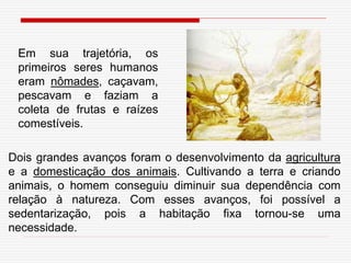 Em sua trajetória, os
primeiros seres humanos
eram nômades, caçavam,
pescavam e faziam a
coleta de frutas e raízes
comestíveis.
Dois grandes avanços foram o desenvolvimento da agricultura
e a domesticação dos animais. Cultivando a terra e criando
animais, o homem conseguiu diminuir sua dependência com
relação à natureza. Com esses avanços, foi possível a
sedentarização, pois a habitação fixa tornou-se uma
necessidade.
 