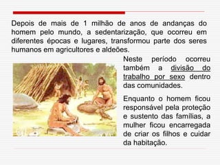 Depois de mais de 1 milhão de anos de andanças do
homem pelo mundo, a sedentarização, que ocorreu em
diferentes épocas e lugares, transformou parte dos seres
humanos em agricultores e aldeões.
Neste período ocorreu
também a divisão do
trabalho por sexo dentro
das comunidades.
Enquanto o homem ficou
responsável pela proteção
e sustento das famílias, a
mulher ficou encarregada
de criar os filhos e cuidar
da habitação.
 