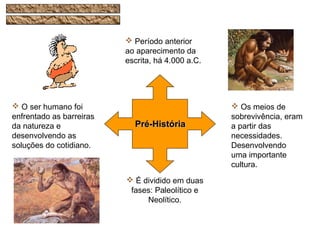  É dividido em duas
fases: Paleolítico e
Neolítico.
 O ser humano foi
enfrentado as barreiras
da natureza e
desenvolvendo as
soluções do cotidiano.
 Período anterior
ao aparecimento da
escrita, há 4.000 a.C.
 Os meios de
sobrevivência, eram
a partir das
necessidades.
Desenvolvendo
uma importante
cultura.
Pré-HistóriaPré-História
 