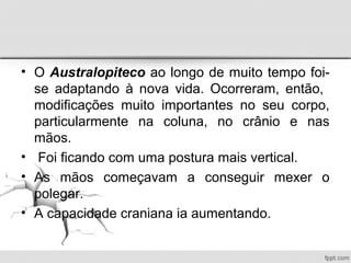 • O Australopiteco ao longo de muito tempo foi-
se adaptando à nova vida. Ocorreram, então,
modificações muito importantes no seu corpo,
particularmente na coluna, no crânio e nas
mãos.
• Foi ficando com uma postura mais vertical.
• As mãos começavam a conseguir mexer o
polegar.
• A capacidade craniana ia aumentando.
 