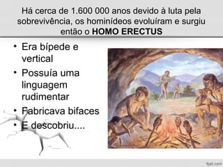 Há cerca de 1.600 000 anos devido à luta pela
sobrevivência, os hominídeos evoluíram e surgiu
então o HOMO ERECTUS
• Era bípede e
vertical
• Possuía uma
linguagem
rudimentar
• Fabricava bifaces
• E descobriu....
 